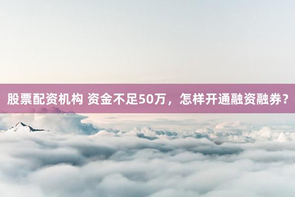 股票配资机构 资金不足50万,怎样开通融资融券?