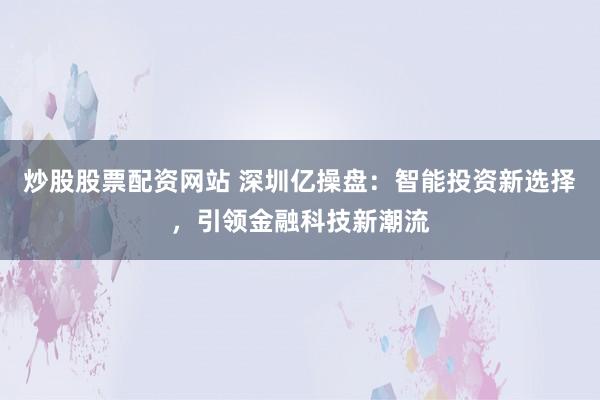 炒股股票配资网站 深圳亿操盘：智能投资新选择，引领金融科技新潮流
