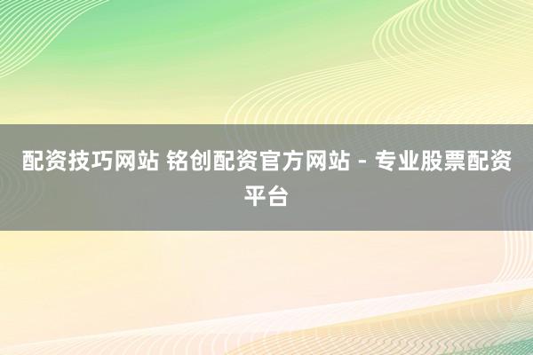 配资技巧网站 铭创配资官方网站 - 专业股票配资平台