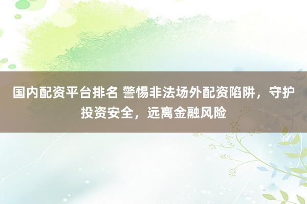 国内配资平台排名 警惕非法场外配资陷阱，守护投资安全，远离金融风险
