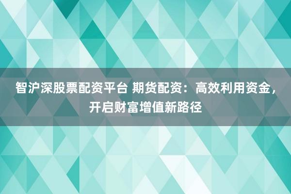 智沪深股票配资平台 期货配资:高效利用资金,开启财富增值新路径