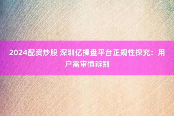 2024配资炒股 深圳亿操盘平台正规性探究：用户需审慎辨别