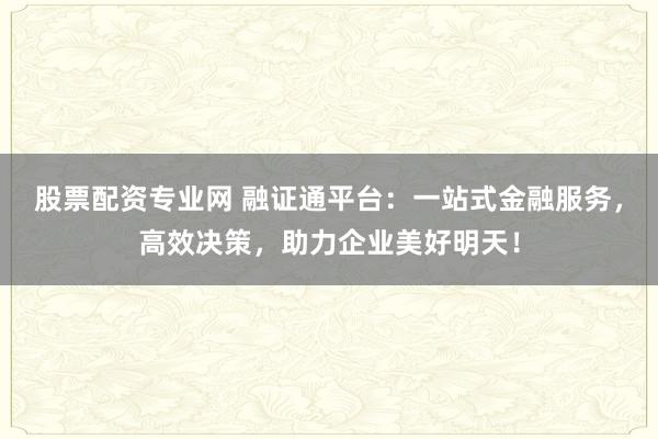 股票配资专业网 融证通平台：一站式金融服务，高效决策，助力企业美好明天！
