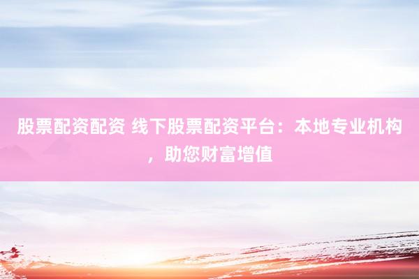 股票配资配资 线下股票配资平台：本地专业机构，助您财富增值
