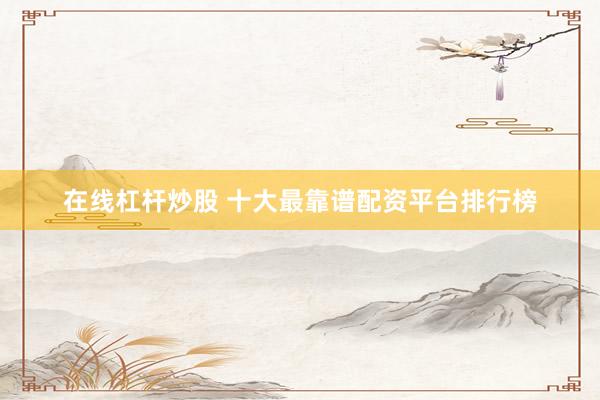 在线杠杆炒股 十大最靠谱配资平台排行榜