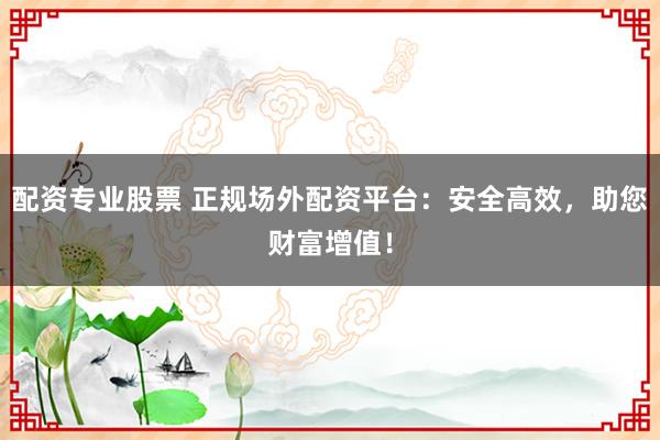 配资专业股票 正规场外配资平台：安全高效，助您财富增值！
