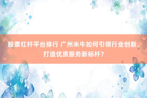 股票杠杆平台排行 广州米牛如何引领行业创新，打造优质服务新标杆？