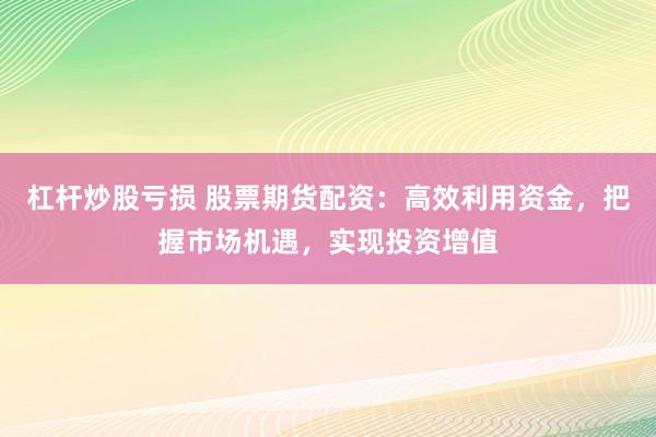 杠杆炒股亏损 股票期货配资：高效利用资金，把握市场机遇，实现投资增值