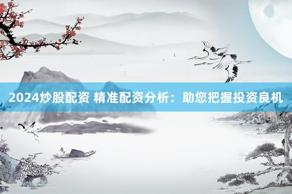 2024炒股配资 精准配资分析：助您把握投资良机