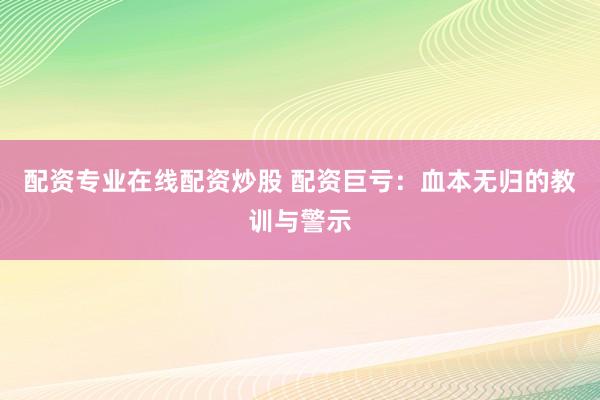 配资专业在线配资炒股 配资巨亏：血本无归的教训与警示