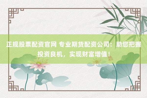 正规股票配资官网 专业期货配资公司：助您把握投资良机，实现财富增值！