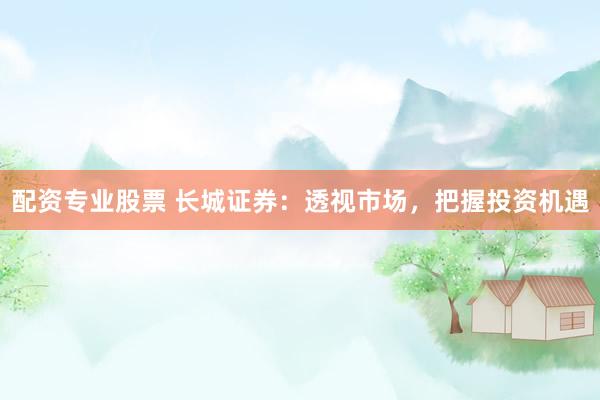 配资专业股票 长城证券：透视市场，把握投资机遇