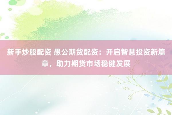 新手炒股配资 愚公期货配资：开启智慧投资新篇章，助力期货市场稳健发展