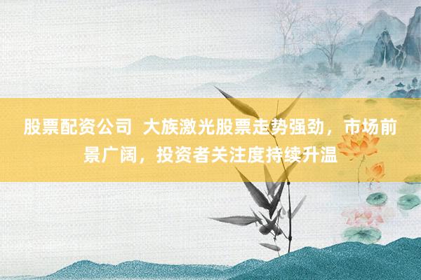股票配资公司  大族激光股票走势强劲，市场前景广阔，投资者关注度持续升温