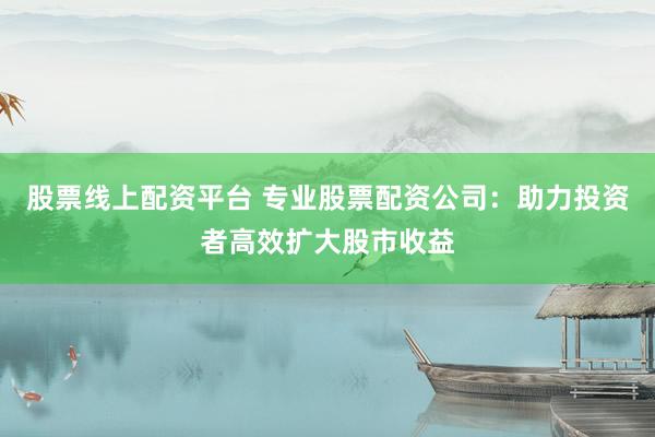 股票线上配资平台 专业股票配资公司：助力投资者高效扩大股市收益