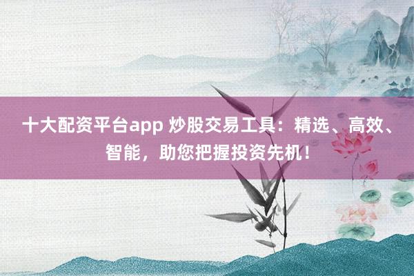 十大配资平台app 炒股交易工具:精选、高效、智能,助您把握投资先机!