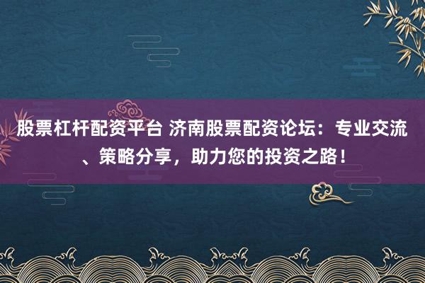 股票杠杆配资平台 济南股票配资论坛：专业交流、策略分享，助力您的投资之路！