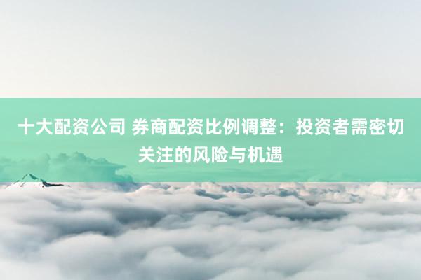 十大配资公司 券商配资比例调整：投资者需密切关注的风险与机遇
