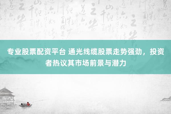 专业股票配资平台 通光线缆股票走势强劲，投资者热议其市场前景与潜力