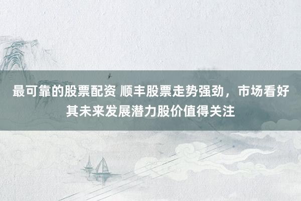 最可靠的股票配资 顺丰股票走势强劲，市场看好其未来发展潜力股价值得关注