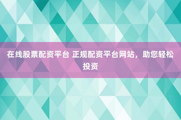 在线股票配资平台 正规配资平台网站，助您轻松投资