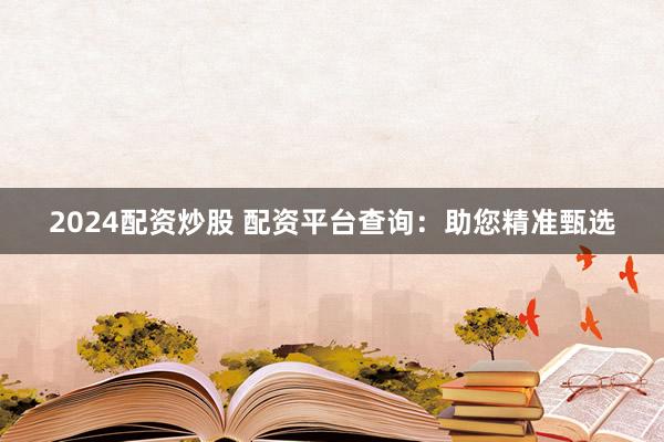 2024配资炒股 配资平台查询：助您精准甄选