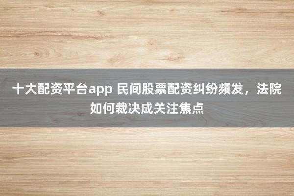 十大配资平台app 民间股票配资纠纷频发，法院如何裁决成关注焦点