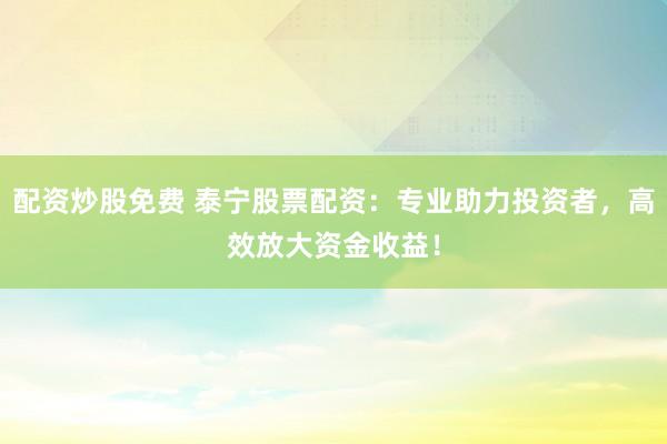 配资炒股免费 泰宁股票配资：专业助力投资者，高效放大资金收益！