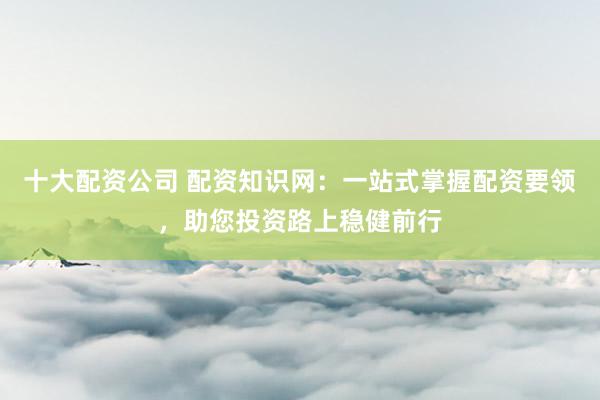 十大配资公司 配资知识网：一站式掌握配资要领，助您投资路上稳健前行