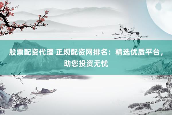 股票配资代理 正规配资网排名：精选优质平台，助您投资无忧