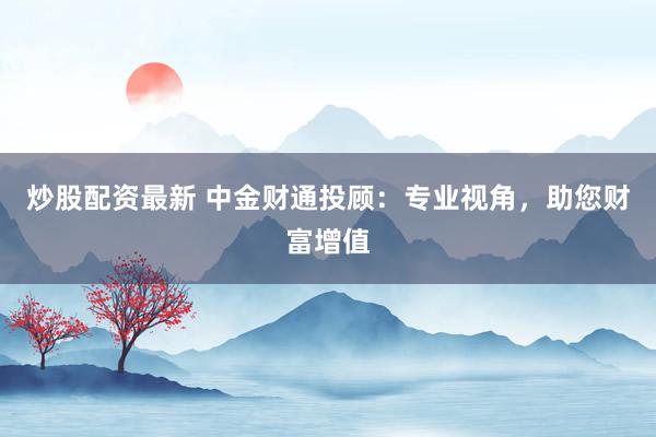 炒股配资最新 中金财通投顾：专业视角，助您财富增值
