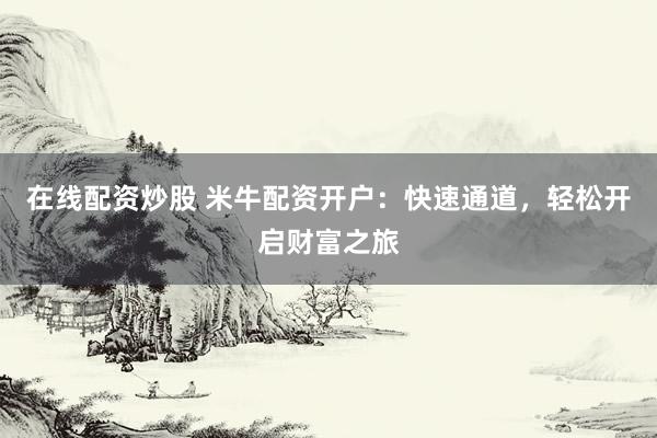 在线配资炒股 米牛配资开户：快速通道，轻松开启财富之旅