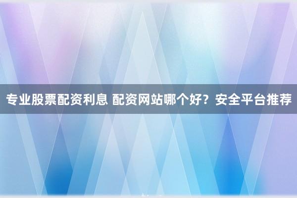 专业股票配资利息 配资网站哪个好？安全平台推荐